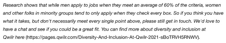 Research shows that while men apply to jobs when they meet an average of 60% of the criteria, women and other folks in minority groups tend to only apply when they check every box. So if you think you have what it takes, but don't necessarily meet every single point above, please still get in touch. We'd love to have a chat and see if you could be a great fit.